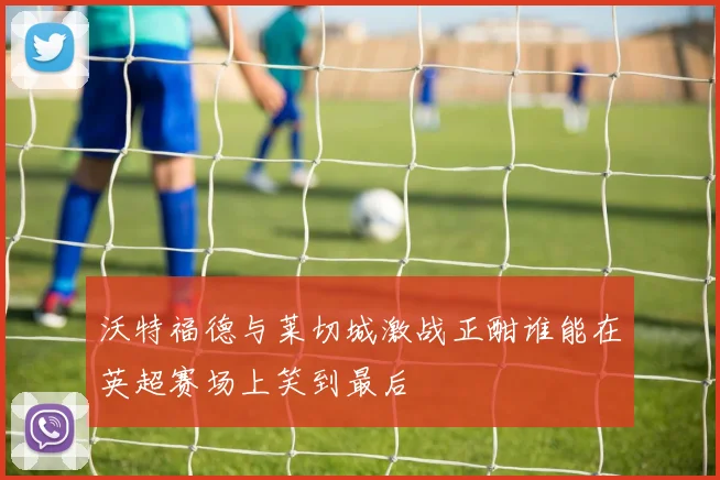 沃特福德与莱切城激战正酣谁能在英超赛场上笑到最后