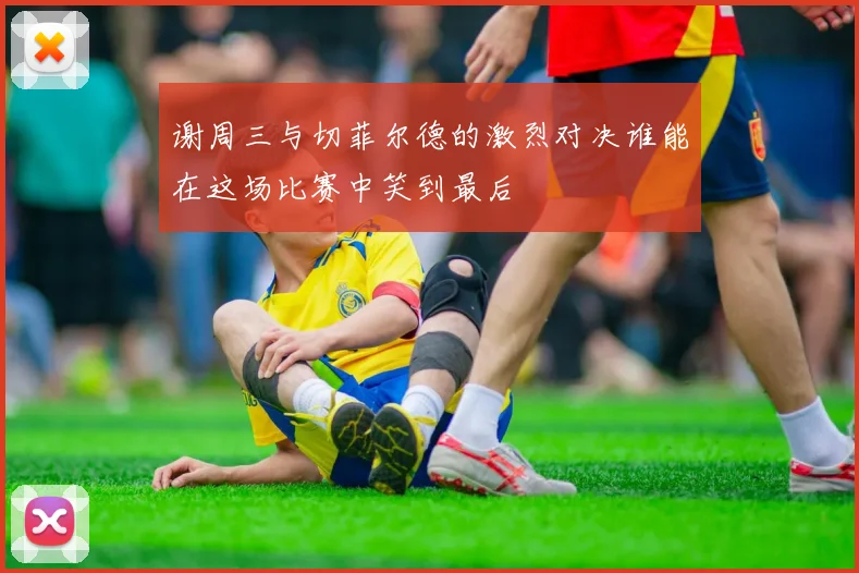 谢周三与切菲尔德的激烈对决谁能在这场比赛中笑到最后