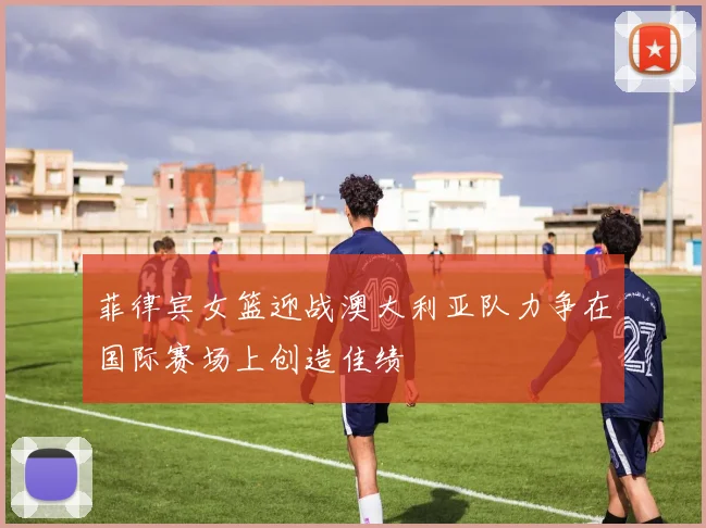 菲律宾女篮迎战澳大利亚队力争在国际赛场上创造佳绩