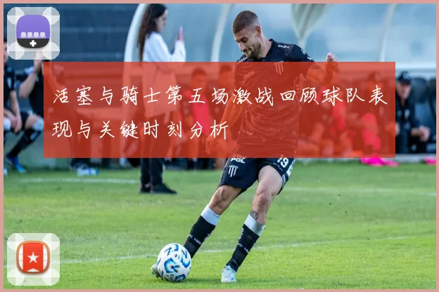 活塞与骑士第五场激战回顾球队表现与关键时刻分析