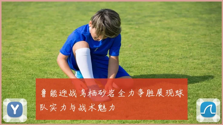 鲁能迎战鸟栖砂岩全力争胜展现球队实力与战术魅力