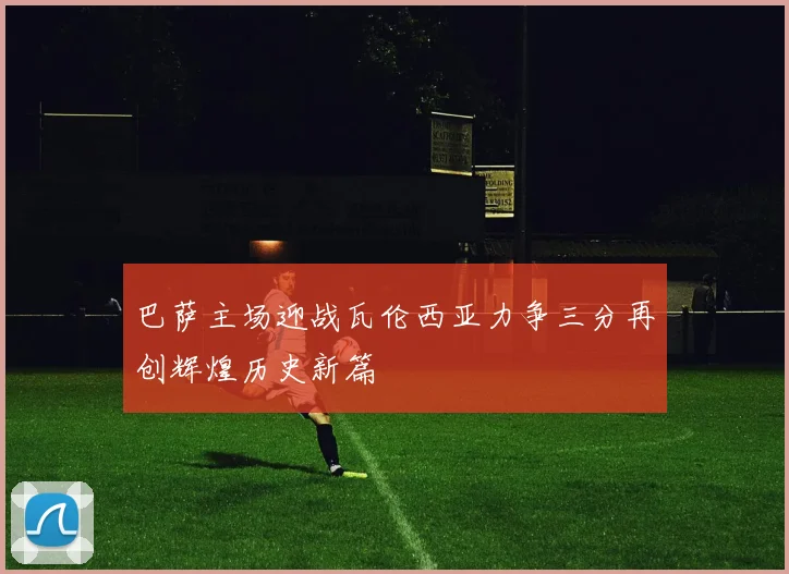 巴萨主场迎战瓦伦西亚力争三分再创辉煌历史新篇