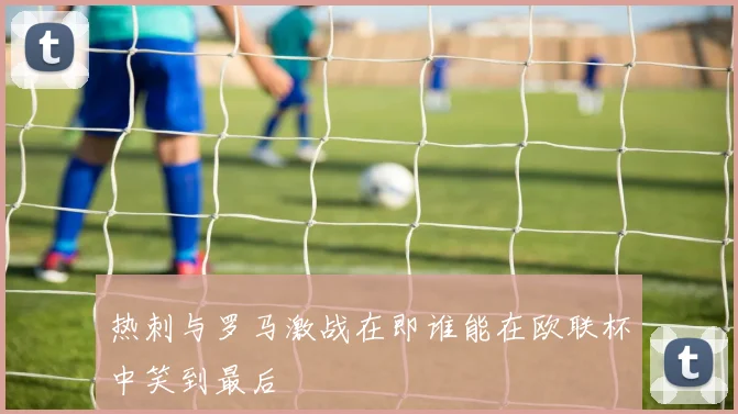 热刺与罗马激战在即谁能在欧联杯中笑到最后