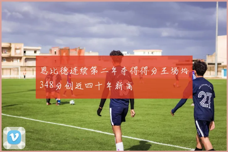 恩比德连续第二年夺得得分王场均348分创近四十年新高