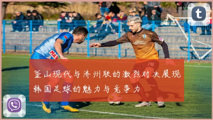 釜山现代与济州联的激烈对决展现韩国足球的魅力与竞争力