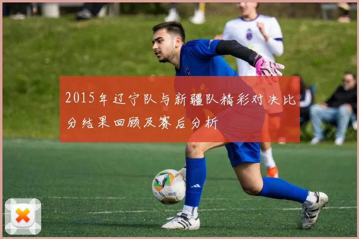 2015年辽宁队与新疆队精彩对决比分结果回顾及赛后分析