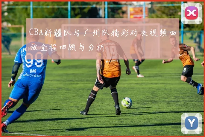 CBA新疆队与广州队精彩对决视频回放全程回顾与分析
