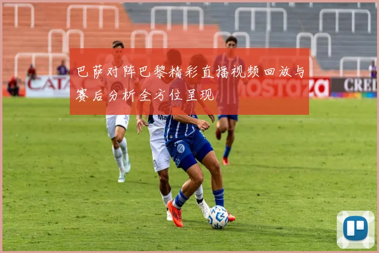巴萨对阵巴黎精彩直播视频回放与赛后分析全方位呈现