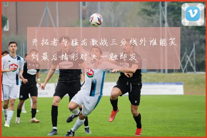 开拓者与猛龙激战三分线外谁能笑到最后精彩对决一触即发