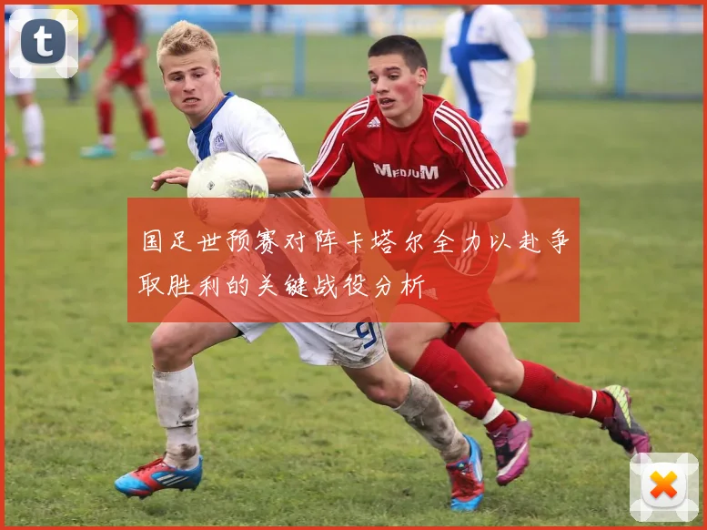 国足世预赛对阵卡塔尔全力以赴争取胜利的关键战役分析