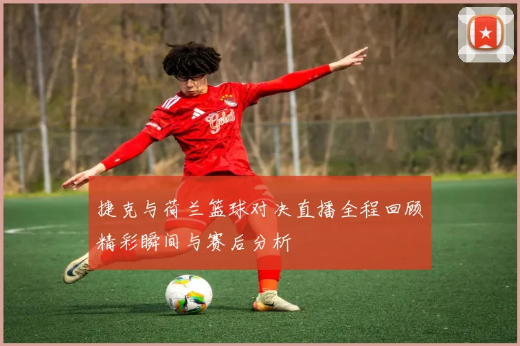 捷克与荷兰篮球对决直播全程回顾精彩瞬间与赛后分析