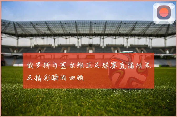 俄罗斯与塞尔维亚足球赛直播结果及精彩瞬间回顾