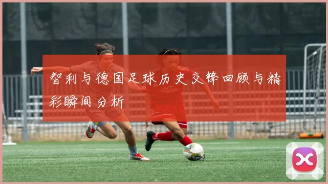 智利与德国足球历史交锋回顾与精彩瞬间分析