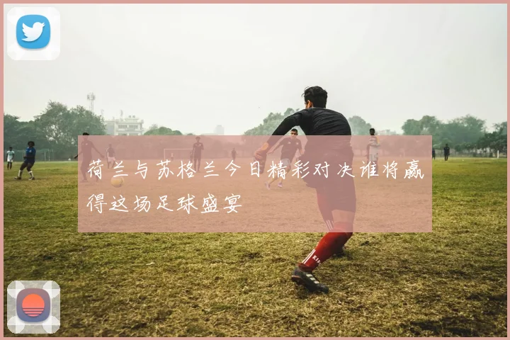 荷兰与苏格兰今日精彩对决谁将赢得这场足球盛宴