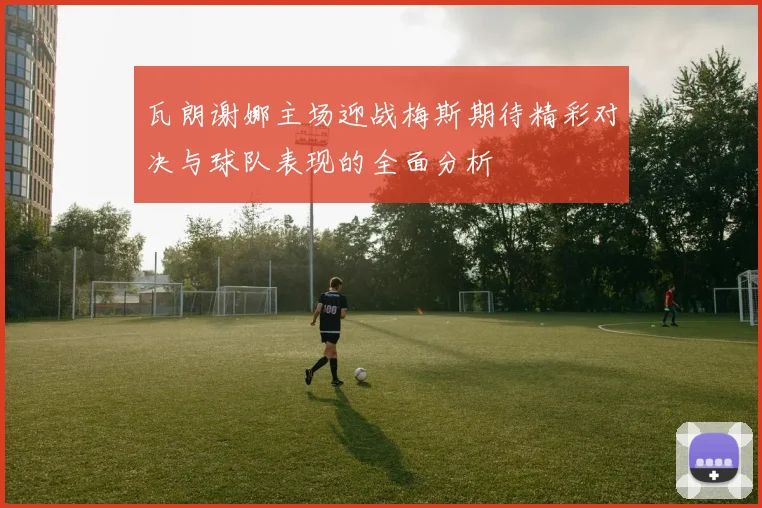 瓦朗谢娜主场迎战梅斯期待精彩对决与球队表现的全面分析