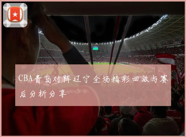 CBA青岛对阵辽宁全场精彩回放与赛后分析分享