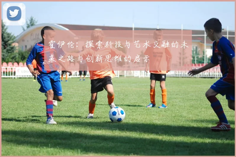 霍伊伦：探索科技与艺术交融的未来之路与创新思维的启示