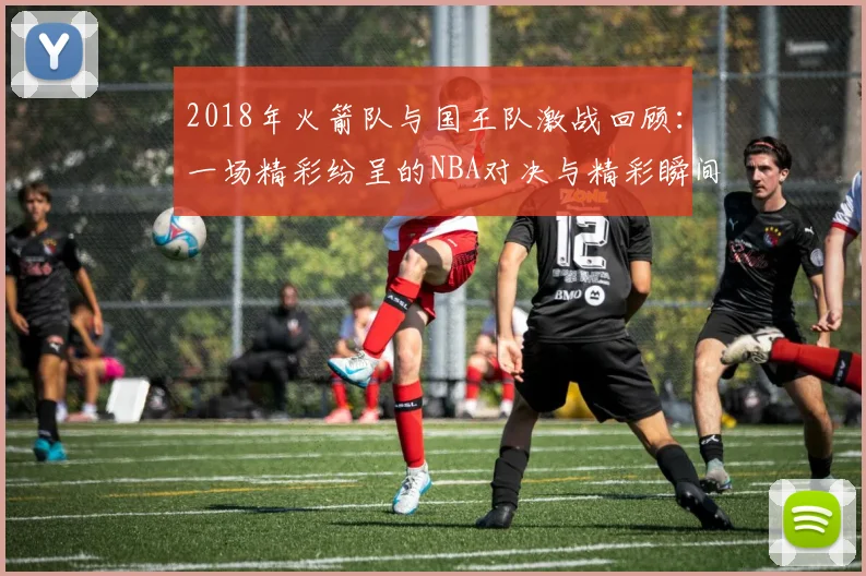 2018年火箭队与国王队激战回顾：一场精彩纷呈的NBA对决与精彩瞬间解析