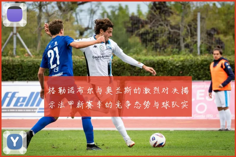 格勒诺布尔与奥兰斯的激烈对决揭示法甲新赛季的竞争态势与球队实力分析