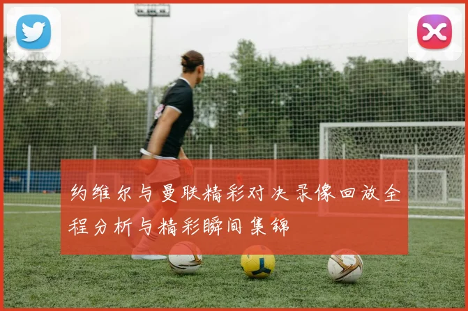 约维尔与曼联精彩对决录像回放全程分析与精彩瞬间集锦