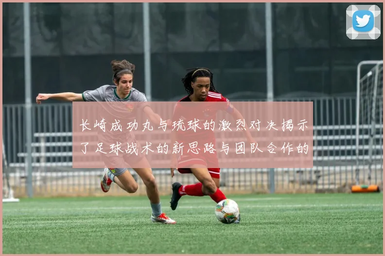 长崎成功丸与琉球的激烈对决揭示了足球战术的新思路与团队合作的重要性
