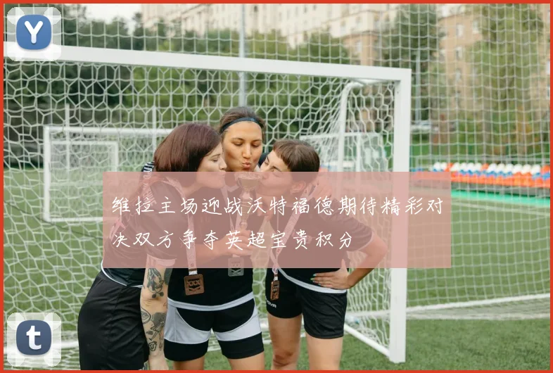 维拉主场迎战沃特福德期待精彩对决双方争夺英超宝贵积分
