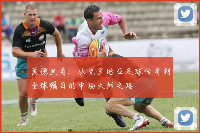 莫德里奇：从克罗地亚足球传奇到全球瞩目的中场大师之路