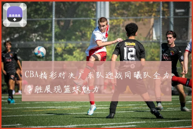 CBA精彩对决广东队迎战同曦队全力争胜展现篮球魅力