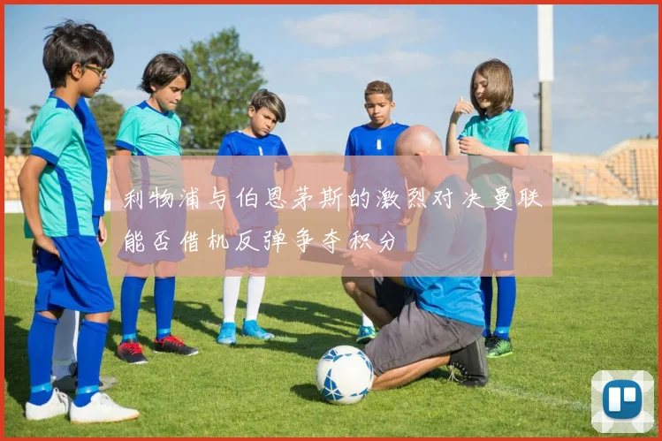 利物浦与伯恩茅斯的激烈对决曼联能否借机反弹争夺积分