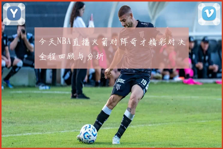 今天NBA直播火箭对阵奇才精彩对决全程回顾与分析