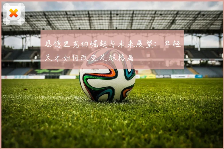 恩德里克的崛起与未来展望：年轻天才如何改变足球格局