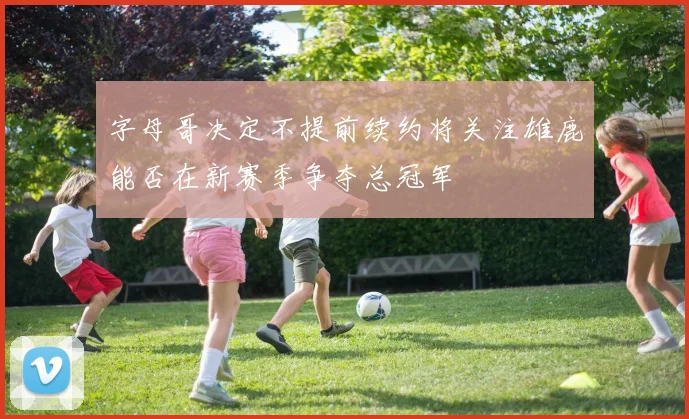 字母哥决定不提前续约将关注雄鹿能否在新赛季争夺总冠军